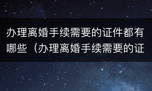 办理离婚手续需要的证件都有哪些（办理离婚手续需要的证件都有哪些东西）