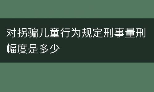 对拐骗儿童行为规定刑事量刑幅度是多少