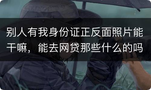 别人有我身份证正反面照片能干嘛，能去网贷那些什么的吗