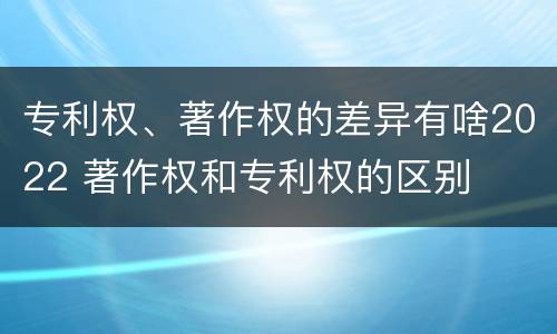 专利权、著作权的差异有啥2022 著作权和专利权的区别