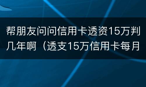 帮朋友问问信用卡透资15万判几年啊（透支15万信用卡每月还多少）