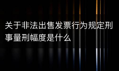 关于非法出售发票行为规定刑事量刑幅度是什么