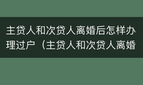 主贷人和次贷人离婚后怎样办理过户（主贷人和次贷人离婚后怎么变更）
