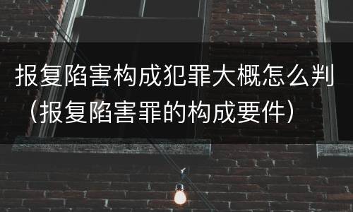 报复陷害构成犯罪大概怎么判（报复陷害罪的构成要件）