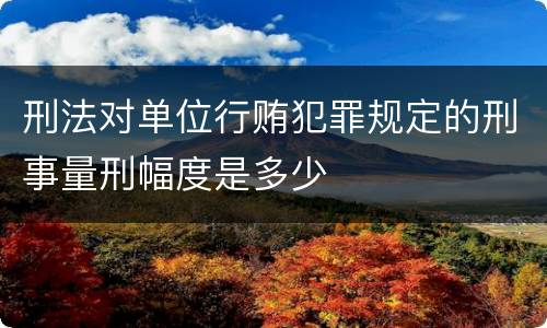 刑法对单位行贿犯罪规定的刑事量刑幅度是多少