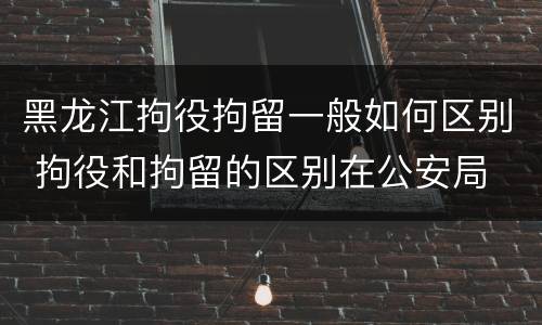 黑龙江拘役拘留一般如何区别 拘役和拘留的区别在公安局