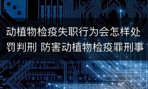 动植物检疫失职行为会怎样处罚判刑 防害动植物检疫罪刑事拘留会被判刑吗