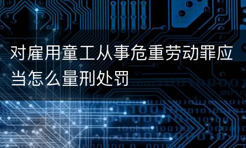 对雇用童工从事危重劳动罪应当怎么量刑处罚