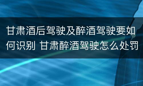 甘肃酒后驾驶及醉酒驾驶要如何识别 甘肃醉酒驾驶怎么处罚
