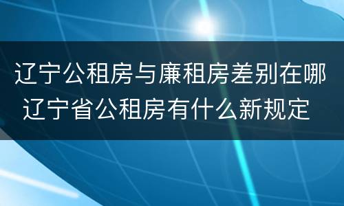 辽宁公租房与廉租房差别在哪 辽宁省公租房有什么新规定