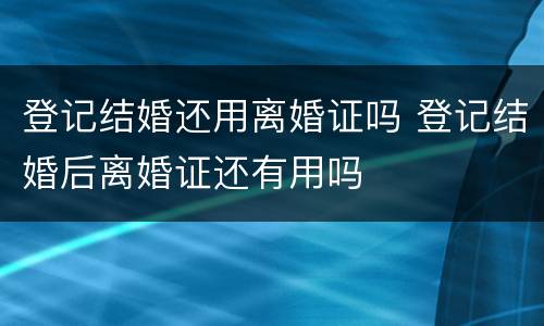 登记结婚还用离婚证吗 登记结婚后离婚证还有用吗