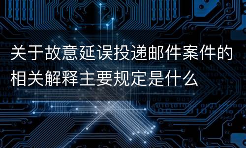 关于故意延误投递邮件案件的相关解释主要规定是什么
