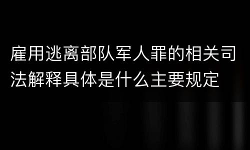雇用逃离部队军人罪的相关司法解释具体是什么主要规定