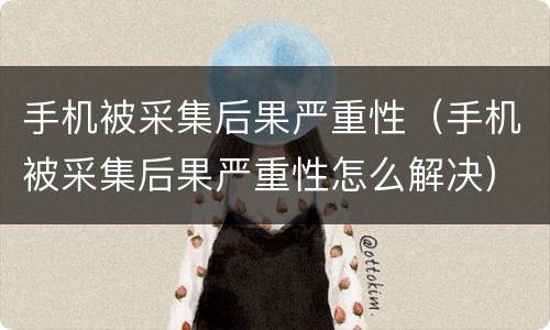 手机被采集后果严重性（手机被采集后果严重性怎么解决）
