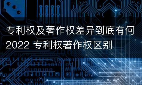 专利权及著作权差异到底有何2022 专利权著作权区别