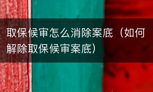 取保候审怎么消除案底（如何解除取保候审案底）
