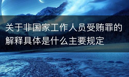 关于非国家工作人员受贿罪的解释具体是什么主要规定