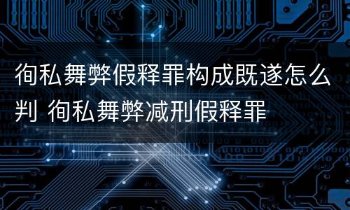 徇私舞弊假释罪构成既遂怎么判 徇私舞弊减刑假释罪