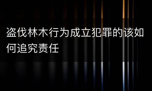 盗伐林木行为成立犯罪的该如何追究责任