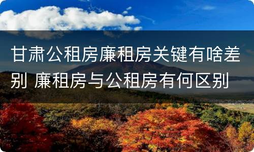甘肃公租房廉租房关键有啥差别 廉租房与公租房有何区别