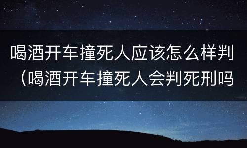 喝酒开车撞死人应该怎么样判（喝酒开车撞死人会判死刑吗）