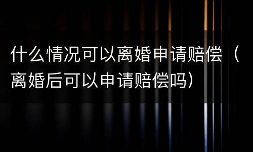 什么情况可以离婚申请赔偿（离婚后可以申请赔偿吗）