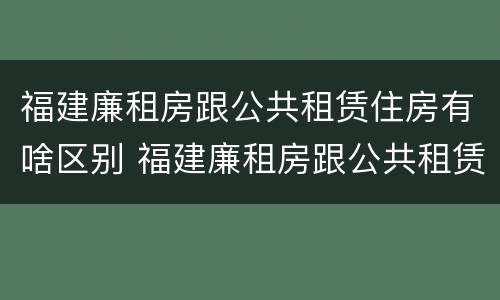 福建廉租房跟公共租赁住房有啥区别 福建廉租房跟公共租赁住房有啥区别吗