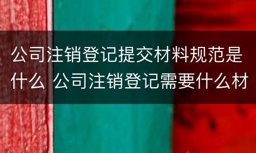 公司注销登记提交材料规范是什么 公司注销登记需要什么材料