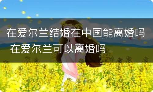 在爱尔兰结婚在中国能离婚吗 在爱尔兰可以离婚吗