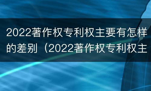 2022著作权专利权主要有怎样的差别（2022著作权专利权主要有怎样的差别呢）