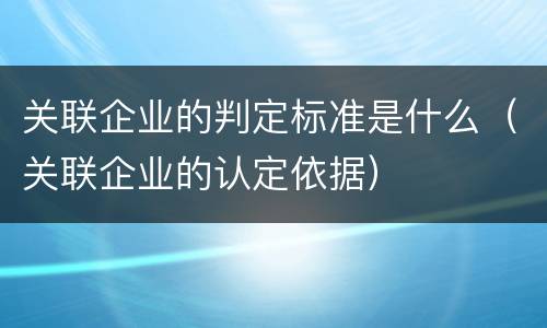 关联企业的判定标准是什么（关联企业的认定依据）