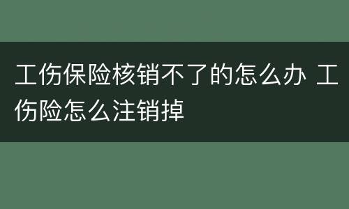 工伤保险核销不了的怎么办 工伤险怎么注销掉
