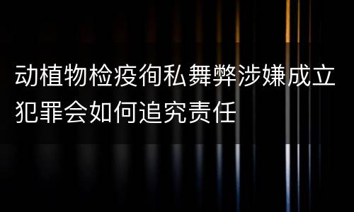 动植物检疫徇私舞弊涉嫌成立犯罪会如何追究责任