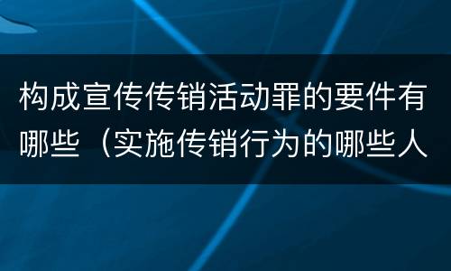 构成宣传传销活动罪的要件有哪些（实施传销行为的哪些人可能构成组织、领导传销活动罪）