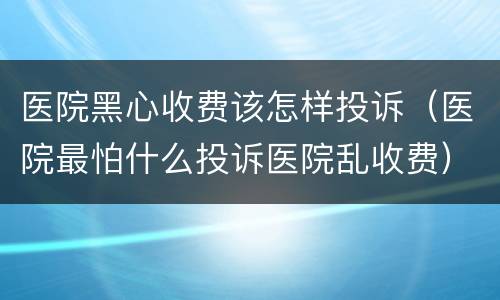 医院黑心收费该怎样投诉（医院最怕什么投诉医院乱收费）