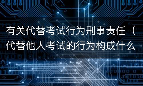 有关代替考试行为刑事责任（代替他人考试的行为构成什么罪）