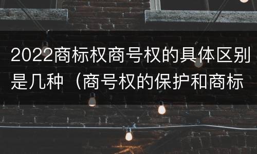 2022商标权商号权的具体区别是几种（商号权的保护和商标权的保护一样是全国性范围的）