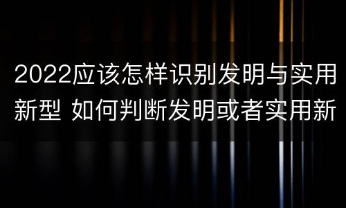2022应该怎样识别发明与实用新型 如何判断发明或者实用新型的新颖性