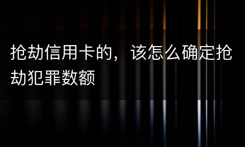 抢劫信用卡的，该怎么确定抢劫犯罪数额