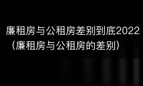 廉租房与公租房差别到底2022（廉租房与公租房的差别）