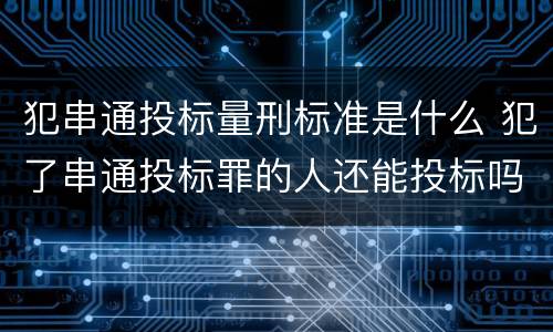 犯串通投标量刑标准是什么 犯了串通投标罪的人还能投标吗