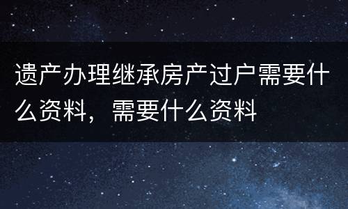 遗产办理继承房产过户需要什么资料，需要什么资料