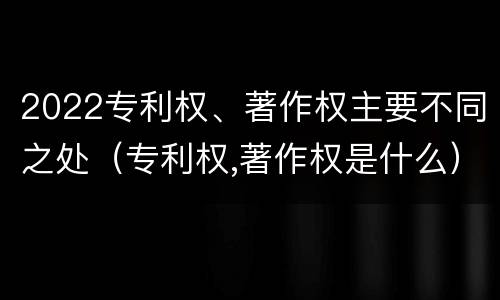 2022专利权、著作权主要不同之处（专利权,著作权是什么）