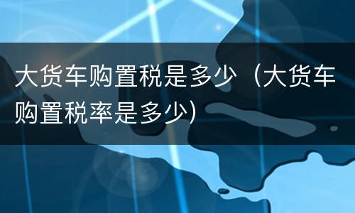 大货车购置税是多少（大货车购置税率是多少）