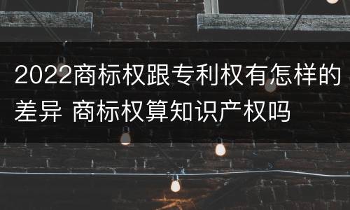2022商标权跟专利权有怎样的差异 商标权算知识产权吗