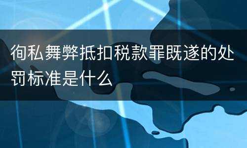 徇私舞弊抵扣税款罪既遂的处罚标准是什么