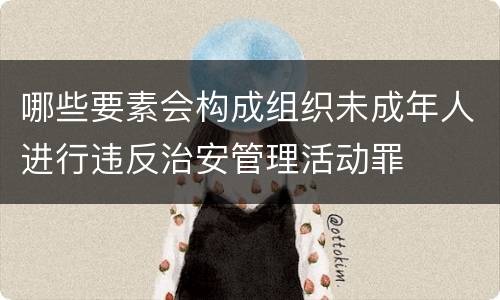 哪些要素会构成组织未成年人进行违反治安管理活动罪