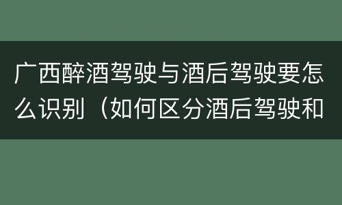 广西醉酒驾驶与酒后驾驶要怎么识别（如何区分酒后驾驶和醉酒驾驶）