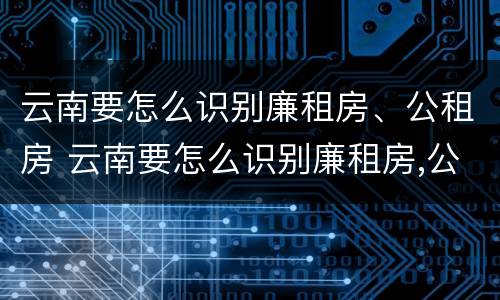 云南要怎么识别廉租房、公租房 云南要怎么识别廉租房,公租房的真假