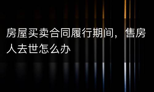 房屋买卖合同履行期间，售房人去世怎么办